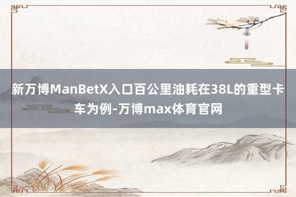 新万博ManBetX入口百公里油耗在38L的重型卡车为例-万博max体育官网