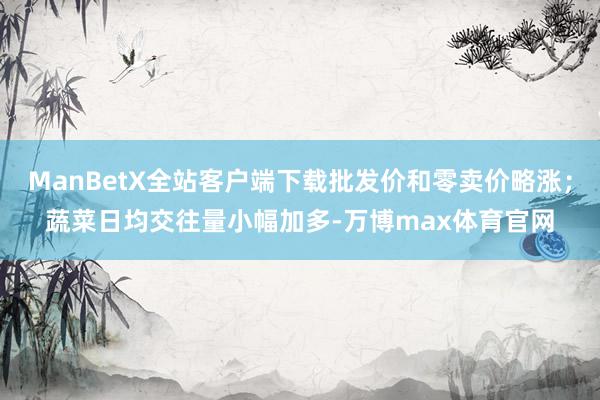 ManBetX全站客户端下载批发价和零卖价略涨；蔬菜日均交往量小幅加多-万博max体育官网