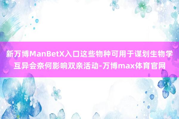 新万博ManBetX入口这些物种可用于谋划生物学互异会奈何影响双亲活动-万博max体育官网