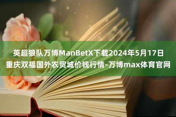 英超狼队万博ManBetX下载2024年5月17日重庆双福国外农贸城价钱行情-万博max体育官网