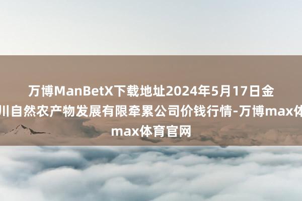 万博ManBetX下载地址2024年5月17日金昌市金川自然农产物发展有限牵累公司价钱行情-万博max体育官网