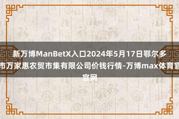 新万博ManBetX入口2024年5月17日鄂尔多斯市万家惠农贸市集有限公司价钱行情-万博max体育官网