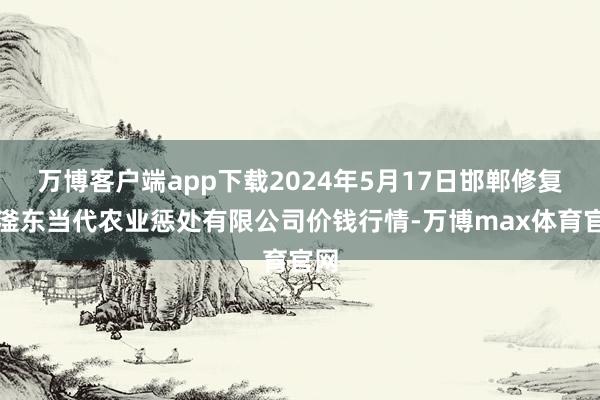 万博客户端app下载2024年5月17日邯郸修复区滏东当代农业惩处有限公司价钱行情-万博max体育官网