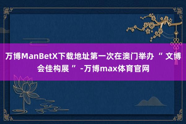 万博ManBetX下载地址第一次在澳门举办 “ 文博会佳构展 ” -万博max体育官网