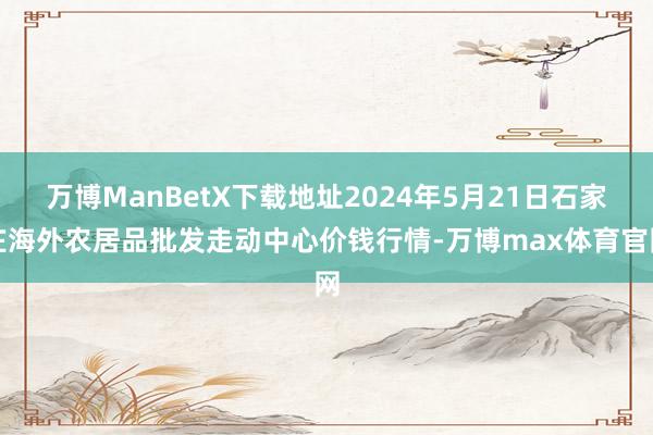 万博ManBetX下载地址2024年5月21日石家庄海外农居品批发走动中心价钱行情-万博max体育官网