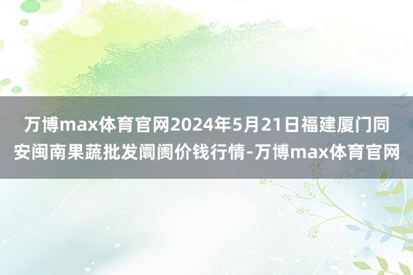 万博max体育官网2024年5月21日福建厦门同安闽南果蔬批发阛阓价钱行情-万博max体育官网