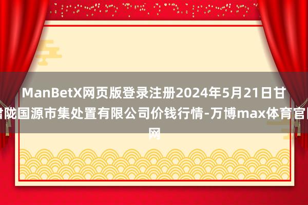 ManBetX网页版登录注册2024年5月21日甘肃陇国源市集处置有限公司价钱行情-万博max体育官网