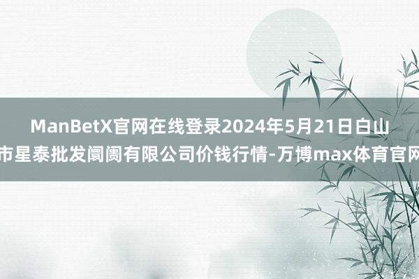 ManBetX官网在线登录2024年5月21日白山市星泰批发阛阓有限公司价钱行情-万博max体育官网