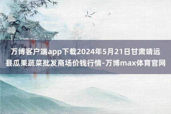 万博客户端app下载2024年5月21日甘肃靖远县瓜果蔬菜批发商场价钱行情-万博max体育官网