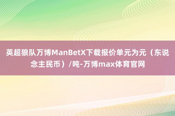 英超狼队万博ManBetX下载报价单元为元（东说念主民币）/吨-万博max体育官网