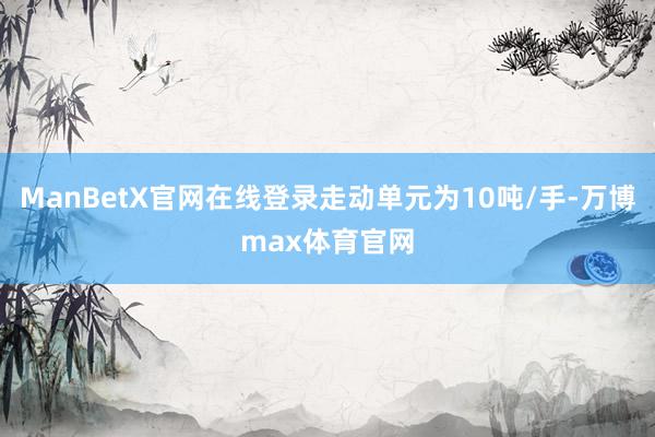 ManBetX官网在线登录走动单元为10吨/手-万博max体育官网