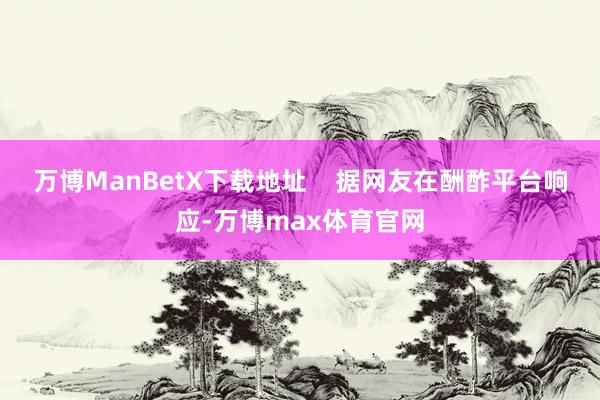 万博ManBetX下载地址    据网友在酬酢平台响应-万博max体育官网