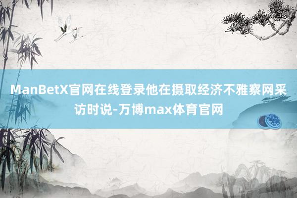 ManBetX官网在线登录他在摄取经济不雅察网采访时说-万博max体育官网