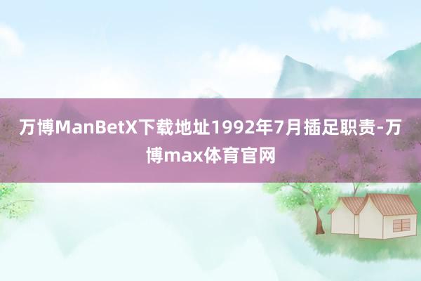 万博ManBetX下载地址1992年7月插足职责-万博max体育官网