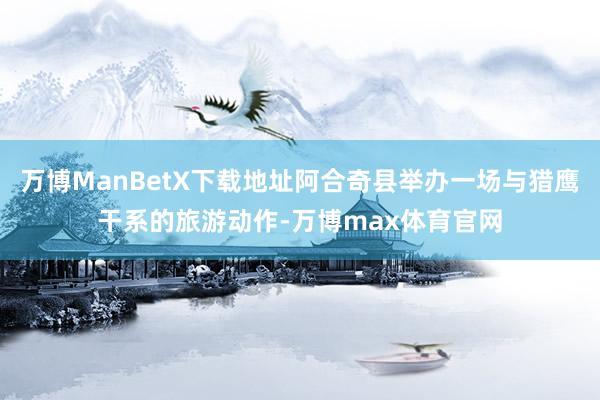 万博ManBetX下载地址阿合奇县举办一场与猎鹰干系的旅游动作-万博max体育官网