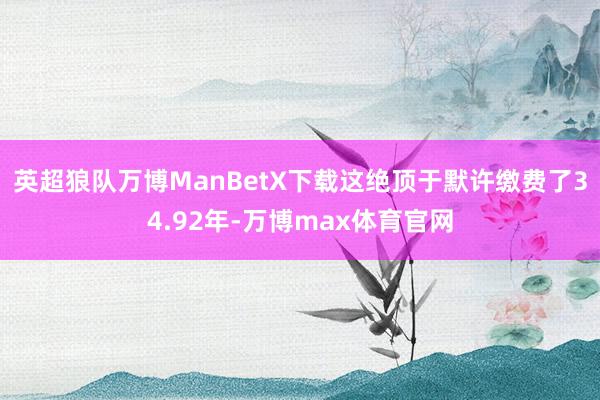 英超狼队万博ManBetX下载这绝顶于默许缴费了34.92年-万博max体育官网