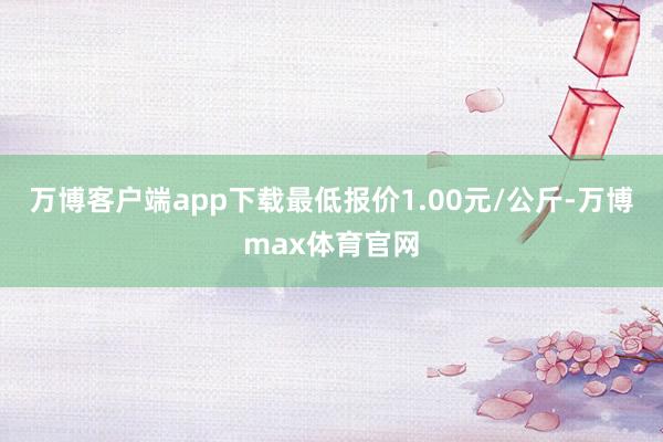 万博客户端app下载最低报价1.00元/公斤-万博max体育官网