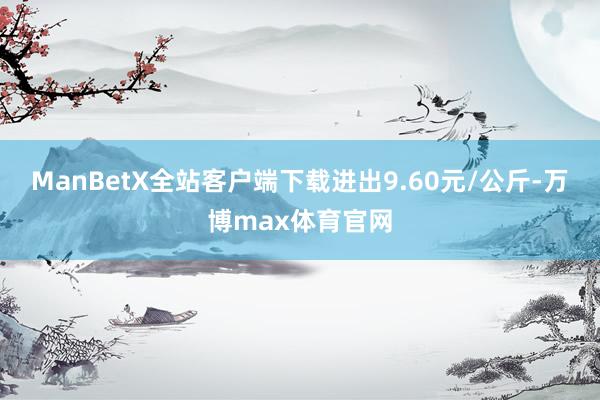 ManBetX全站客户端下载进出9.60元/公斤-万博max体育官网