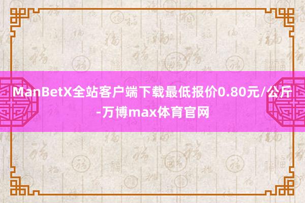 ManBetX全站客户端下载最低报价0.80元/公斤-万博max体育官网