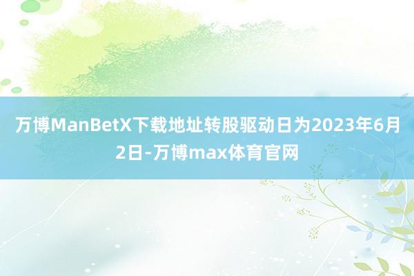 万博ManBetX下载地址转股驱动日为2023年6月2日-万博max体育官网