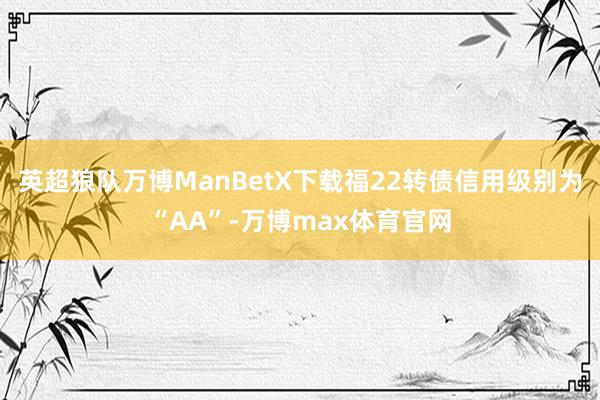 英超狼队万博ManBetX下载福22转债信用级别为“AA”-万博max体育官网