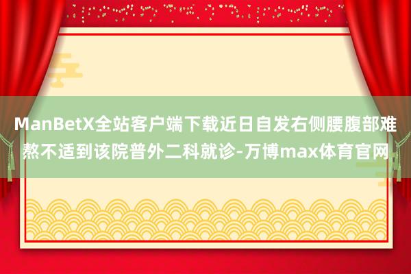 ManBetX全站客户端下载近日自发右侧腰腹部难熬不适到该院普外二科就诊-万博max体育官网