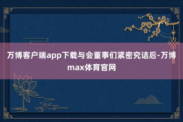 万博客户端app下载与会董事们紧密究诘后-万博max体育官网