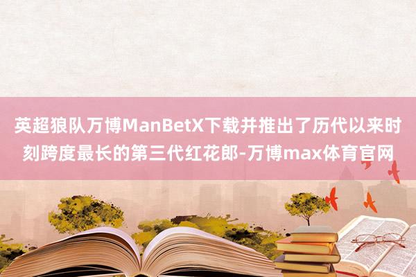 英超狼队万博ManBetX下载并推出了历代以来时刻跨度最长的第三代红花郎-万博max体育官网