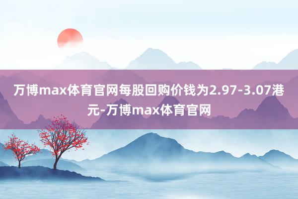 万博max体育官网每股回购价钱为2.97-3.07港元-万博max体育官网