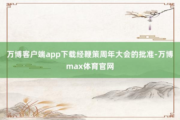 万博客户端app下载经鞭策周年大会的批准-万博max体育官网