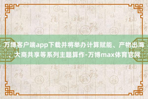 万博客户端app下载并将举办计算赋能、产物出海、大商共享等系列主题算作-万博max体育官网