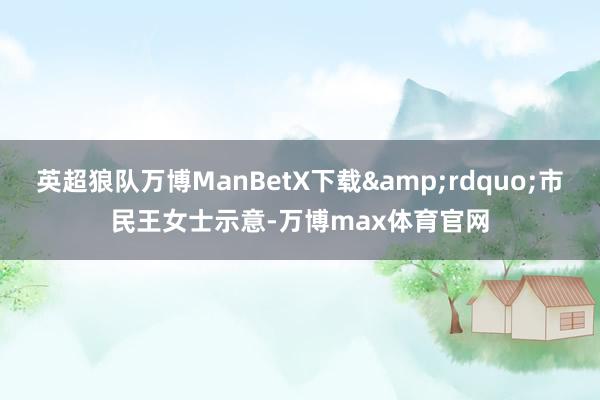 英超狼队万博ManBetX下载&rdquo;市民王女士示意-万博max体育官网