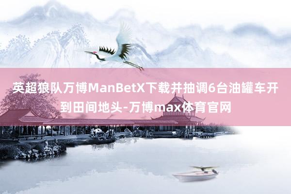 英超狼队万博ManBetX下载并抽调6台油罐车开到田间地头-万博max体育官网