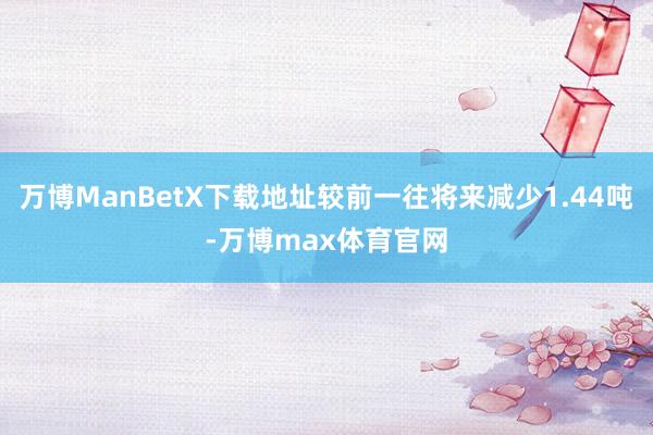 万博ManBetX下载地址较前一往将来减少1.44吨-万博max体育官网