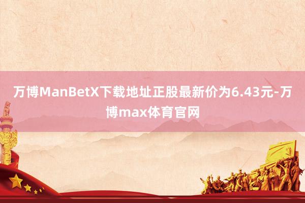 万博ManBetX下载地址正股最新价为6.43元-万博max体育官网