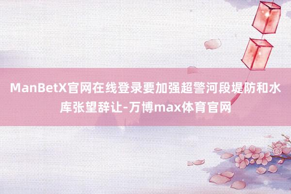 ManBetX官网在线登录要加强超警河段堤防和水库张望辞让-万博max体育官网