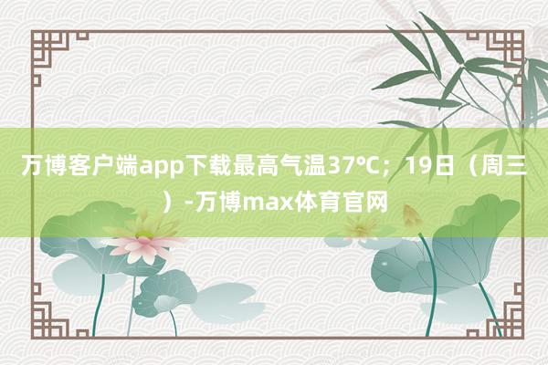 万博客户端app下载最高气温37℃；19日（周三）-万博max体育官网