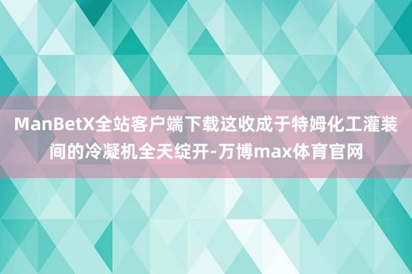 ManBetX全站客户端下载这收成于特姆化工灌装间的冷凝机全天绽开-万博max体育官网