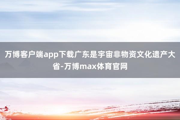 万博客户端app下载广东是宇宙非物资文化遗产大省-万博max体育官网