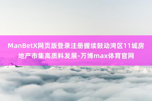 ManBetX网页版登录注册握续鼓动湾区11城房地产市集高质料发展-万博max体育官网