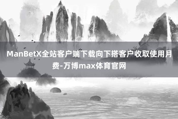 ManBetX全站客户端下载向下搭客户收取使用月费-万博max体育官网