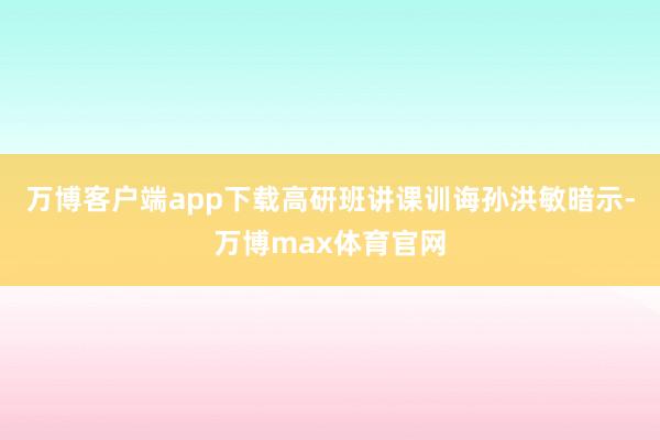 万博客户端app下载高研班讲课训诲孙洪敏暗示-万博max体育官网