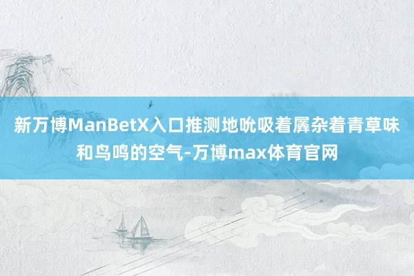 新万博ManBetX入口推测地吮吸着羼杂着青草味和鸟鸣的空气-万博max体育官网