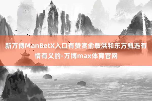 新万博ManBetX入口有赞赏俞敏洪和东方甄选有情有义的-万博max体育官网