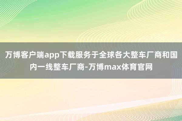 万博客户端app下载服务于全球各大整车厂商和国内一线整车厂商-万博max体育官网