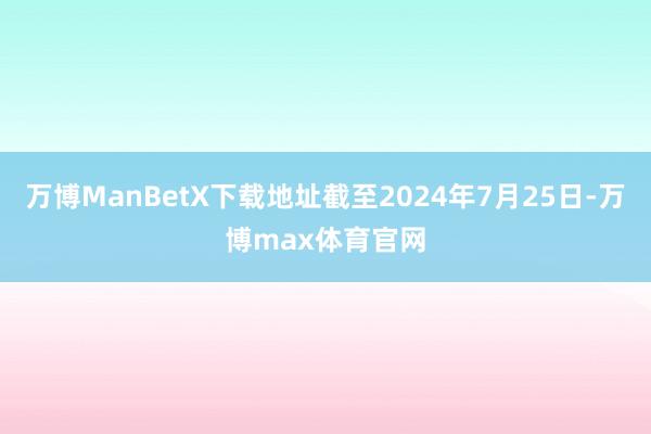 万博ManBetX下载地址截至2024年7月25日-万博max体育官网