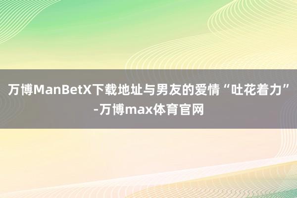 万博ManBetX下载地址与男友的爱情“吐花着力”-万博max体育官网