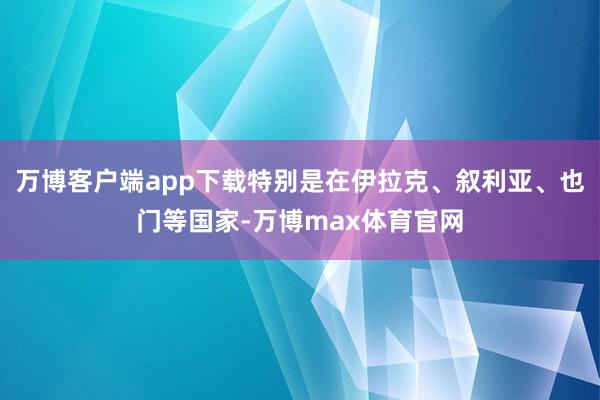 万博客户端app下载特别是在伊拉克、叙利亚、也门等国家-万博max体育官网