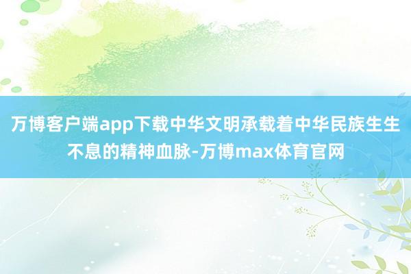 万博客户端app下载中华文明承载着中华民族生生不息的精神血脉-万博max体育官网