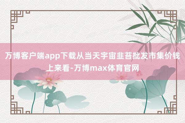 万博客户端app下载从当天宇宙韭苔批发市集价钱上来看-万博max体育官网